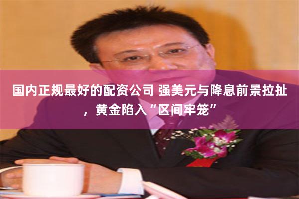 国内正规最好的配资公司 强美元与降息前景拉扯，黄金陷入“区间牢笼”
