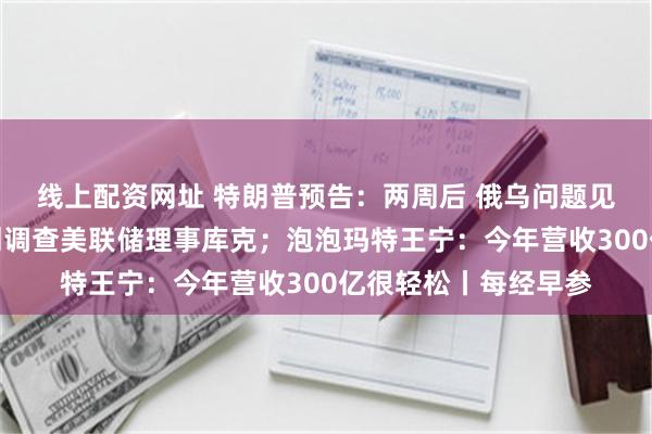 线上配资网址 特朗普预告：两周后 俄乌问题见结果；美司法部计划调查美联储理事库克；泡泡玛特王宁：今年营收300亿很轻松丨每经早参
