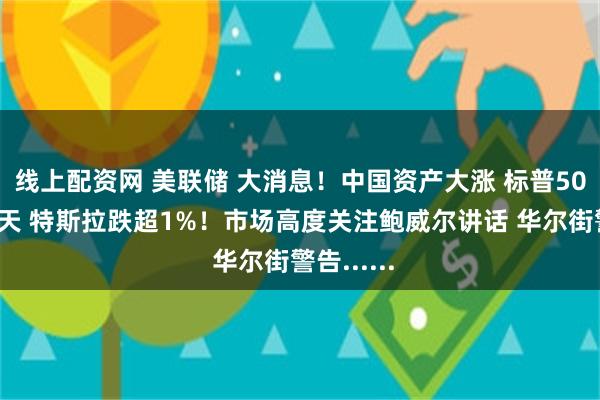 线上配资网 美联储 大消息！中国资产大涨 标普500连跌五天 特斯拉跌超1%！市场高度关注鲍威尔讲话 华尔街警告......