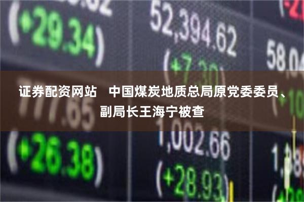 证券配资网站   中国煤炭地质总局原党委委员、副局长王海宁被查