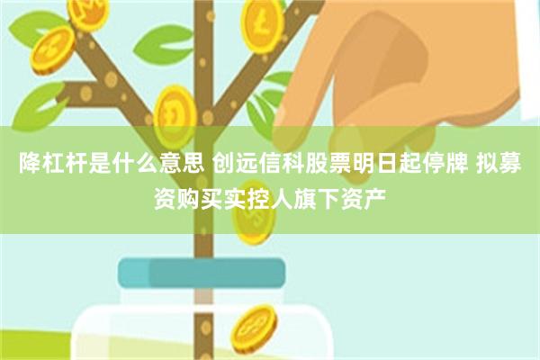 降杠杆是什么意思 创远信科股票明日起停牌 拟募资购买实控人旗下资产